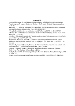 Références
-Antibiothérapie par vie générale en pratique courante : infections respiratoires basses de
l’adulte. Agence Française de Sécurité Sanitaire des Produits de Santé. Recommandations-
14-01-03.
-Oeffinder KC, Snell LM, Foster BM et al. Diagnosis of acute bronchitis in adults: a national
survey of family physicians. J Fam Pract 1997, 45:402-409.
-Gerry S. Bronchitis: when are antibiotics needed? Infect Med 1998, 15 (11):768-769.
-Mackay DN. Treatment of acute bronchitis in adults without undrlying disease. J Gen Inten
Med 1996, 11:557-562.
-Gwaltney JM. Acute bronchitis. In Principles and practice of infectious diseases. New York:
Churchill Livingston, 1995: 606-608.
-Gonzales R, Steiner JF, Sande MA. Antibiotic prescribing for adults with colds, upper
respiratory tract infections, and bronchitis by ambylatory care physicians. JAMA 1997, 278 :
901-904.
-Hueston W, Hopper J, Dacus E, Mainous A. Why are antibiotics prescribed for patients with
acute bronchitis? J Am Board Fam Pract 2000, 13(6) : 398-402.
-Smucny J, Fahey T, Becker L, Glazier R. Antibiotics for acute bronchitis (Cochrane
Review). In: The Cochrane Library, Issue 2, 2003.
-Raffy O, Sleiman Ch. Bronchite aiguë.Encycl Med Chir (Elsevier, Paris), Pneumologie, 6003
B, 1998; 1-8.
-Evans A et al. Azithromycin ineffective in acute bronchitis. Lancet 2002;359:1648-1654.




                                                                   Retour Liste Protocoles


                                                                  Retour page 1
 