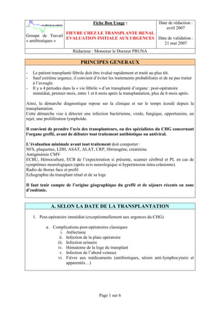 Fiche Bon Usage :                     Date de rédaction :
                                                                                 avril 2007
                  FIEVRE CHEZ LE TRANSPLANTE RENAL
Groupe de Travail
                  EVALUATION INITIALE AUX URGENCES Date de validation :
« antibiotiques »
                                                      21 mai 2007
                           Rédacteur : Monsieur le Docteur PRUNA

                               PRINCIPES GENERAUX

-   Le patient transplanté fébrile doit être évalué rapidement et traité au plus tôt.
-   Sauf extrême urgence, il convient d’éviter les traitements probabilistes et de ne pas traiter
    à l’aveugle.
-   Il y a 4 périodes dans la « vie fébrile » d’un transplanté d’organe : post-opératoire
    immédiat, premier mois, entre 1 et 6 mois après la transplantation, plus de 6 mois après.

Ainsi, la démarche diagnostique repose sur la clinique et sur le temps écoulé depuis la
transplantation.
Cette démarche vise à détecter une infection bactérienne, virale, fungique, opportuniste, un
rejet, une prolifération lymphoïde.

Il convient de prendre l’avis des transplanteurs, ou des spécialistes du CHG concernant
l’organe greffé, avant de débuter tout traitement antibiotique ou antiviral.

L’évaluation minimale avant tout traitement doit comporter :
NFS, plaquettes, LDH, ASAT, ALAT, CRP, fibrinogène, créatinine
Antigénémie CMV
ECBU, Hémoculture, ECB de l’expectoration si présente, scanner cérébral et PL en cas de
symptômes neurologiques (après avis neurologique si hypertension intra-crânienne).
Radio de thorax face et profil
Echographie du transplant rénal et de sa loge

Il faut tenir compte de l’origine géographique du greffé et de séjours récents en zone
d’endémie.


              A. SELON LA DATE DE LA TRANSPLANTATION

    1. Post-opératoire immédiat (exceptionnellement aux urgences du CHG)

           a. Complications post-opératoires classiques
                  i. Atélectasie
                 ii. Infection de la plaie opératoire
                iii. Infection urinaire
                iv. Hématome de la loge du transplant
                 v. Infection de l’abord veineux
                vi. Fièvre aux médicaments (antibiotiques, sérum anti-lymphocytaire et
                     apparentés…)




                                          Page 1 sur 6
 