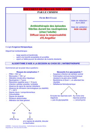 DOCUMENT DE TRAVAIL NON VALIDE
                                      PAR LE CRMDM

                                                    FICHE BON USAGE
                                                ___________________                                  Date de rédaction :
                                                                                                          Avril 2003
                                          Antibiothérapie des épisodes                               Date de validation :
                                        fébriles durant les neutropénies                                NON VALIDE
                                                  (chez l’adulte)
                                          Diffusé sous la responsabilité
                                                   d’E.Angellier


Il s’agit d’urgence thérapeutique.

Objectif de l’antibiothérapie :

              -    large spectre et bactéricide
              -    ayant une toxicité acceptable et surveillée
              -    ayant un faible pouvoir de sélection de mutants résistants.

           ALGORYTHME D’AIDE A LA DECISION AU CHOIX DE L’ANTIBIOTHERAPIE

Commencer par se poser deux questions :

                Risques de complication ?                                           Nécessité d’un glycopeptide ?
-     PNN < 100 / µl                                                       -   Suspicion infection de cathéter central
-     Monocytes < 100 / µl                                                 -   Colonisation connue à pneumocoque
-     Altération rénale et/ou hépatique                                        résistant à la péni et/ou SAMR
-     Neutropénie > 7 jours                                                -   Bactériémie à Gram +, en attendant les
-     Résolution espérée sous > 10 jours                                       résultats
-     Infection cathéter possible / probable                               -   Défaillance hémodynamique
-     Absence de signe de reprise médullaire
-     Absence de rémission carcinologique (ou stabilité)
-     T° > 39°C
-     Signes neuro / comportementaux
-     Comorbidités
-     Signes de sévérité                                                   Si toutes les réponses sont Au moins Une
-     Douleurs abdominales                                                 négatives                   réponse positive
-     Altération de l’état général                                          pas de glycopeptide        vancomycine




           Non                          Oui


       ATB Per os                    ATB IV
                               et si signes de sévérité, discuter
                               la réanimation
CRMDM – Commission Anticancéreux : Antibiothérapie des épisodes fébriles                                          1/3
Disponible sur www.chu-tours.fr/crmdm
 