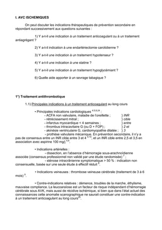I. AVC ISCHEMIQUES

      On peut discuter les indications thérapeutiques de prévention secondaire en
répondant successivement aux questions suivantes :

             1) Y a-t-il une indication à un traitement anticoagulant ou à un traitement
antiagrégant ?

             2) Y a-t-il indication à une endartériectomie carotidienne ?

             3) Y a-t-il une indication à un traitement hypotenseur ?

             4) Y a-t-il une indication à une statine ?

             5) Y a-t-il une indication à un traitement hypoglycémiant ?

             6) Quelle aide apporter à un sevrage tabagique ?




1°) Traitement antithrombotique

      1.1) Principales indications à un traitement anticoagulant au long cours

             • Principales indications cardiologiques 4,5,6,24 :
                    - ACFA non valvulaire, maladie de l’oreillette ;       } INR
                    - rétrécissement mitral ;                              } cible
                    - infarctus myocardique < 4 semaines ;                 } entre
                    - thrombus intracavitaire G (ou D + FOP) ;             } 2 et
                    - akinésie ventriculaire G, cardiomyopathie dilatée ; } 3
                     - prothèse valvulaire mécanique. En prévention secondaire, il n’y a
pas de consensus entre un INR cible entre 3 et 4 4,10, et un INR cible entre 2,5 et 3,5 en
association avec aspirine 100 mg/j 5,6.

             • Indications artérielles :
                     - dissection, en l’absence d’hémorragie sous-arachnoïdienne
associée (consensus professionnel non validé par une étude randomisée) 7 ;
                     - sténose intracrânienne symptomatique > 50 % : indication non
consensuelle, basée sur une seule étude à effectif réduit 8.

             • Indications veineuses : thrombose veineuse cérébrale (traitement de 3 à 6
mois) 9.

             • Contre-indications relatives : démence, troubles de la marche, éthylisme,
mauvaise compliance. La leucoaraïose est un facteur de risque indépendant d’hémorragie
cérébrale sous AVK, mais aussi de récidive ischémique, si bien que dans l’état actuel des
connaissances cette anomalie scanographique ne saurait constituer une contre-indication
à un traitement anticoagulant au long cours25.
 