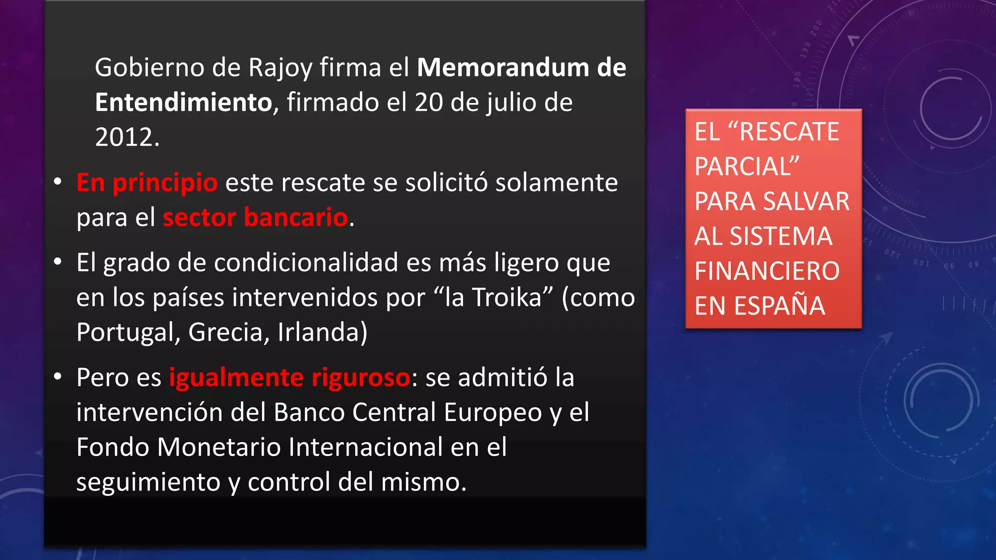 Gobierno de Rajoy firma el Memorandum de
Entendimiento, firmado el 20 de julio de
2012.
• En principio este rescate se solicitó solamente
para el sector bancario.

• El grado de condicionalidad es más ligero que
en los países intervenidos por “la Troika” (como
Portugal, Grecia, Irlanda)
• Pero es igualmente riguroso: se admitió la
intervención del Banco Central Europeo y el
Fondo Monetario Internacional en el
seguimiento y control del mismo.

EL “RESCATE
PARCIAL”
PARA SALVAR
AL SISTEMA
FINANCIERO
EN ESPAÑA

 