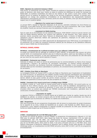 M2M : Signature du contrat de tramway à Rabat
                  M2M Group, en partenariat avec ACS, leader mondial de systèmes et équipements de péage en transport
                  public et parking a été choisi pour mettre en place le système de billettique du projet du tramway de
                  Rabat-Salé. Ce système Contactless est basé sur les tickets et des cartes à puce sans contact. M2M
                  devrait fournir le système de gestion des cartes et les services d’ingénieurs associés. Le groupe sera,
                  également en charge des prestations d’installation et de déploiement des équipements hardware
                  (distributeurs automatiques de titres, terminaux points de vente) et software, ainsi que des prestations de
                  support pour le système global.

                                         …Signature d’un contrat avec le Cameroun
                  Le groupe M2M a équipé la Régionale d’épargne et de service, première institution de micro-finance au
                  Cameroun, d’une plate forme de micro-finance et de gestion des micro-transactions. Elle a pour objectif
                  de simplifier l’accès aux services financiers pour les populations à faible revenu.

                                        …Lancement du Mobile banking.
                  Dans le cadre de la diversification de ses solutions techniques, M2M GROUP a lancé en janvier dernier une
                  offre de Mobile Banking destinée aux secteurs des télécoms et des banques. Pour cette solution, les
                  premiers clients concernés sont Maroc Telecom et Attijariwafa Bank. A travers le Mobile banking, les
                  utilisateurs peuvent désormais réaliser des opérations de paiement, d’épargne et de crédit via leur
                  téléphone mobile.
                  Le Mobile banking constitue une réelle opportunité de développement pour M2M Group, lui permettant de
                  se positionner sur un relais de croissance fortement sollicité par les banques et les opérateurs télécoms
                  dans un pays à faible taux de bancarisation.

                  PETROLE, CHIMIE, MINES

                  PETROLE : Investissement de 4 milliards de dollars pour une raffinerie à JORF LASFAR
                  Le projet d’un second site de raffinage se confirme à JORF LASFAR. Le lancement des travaux est prévu
                  courant 2010. Un investissement estimé à plus de 4 milliards de dollars, opéré par des bailleurs du Moyen
                  Orient et des privés marocains. Le site sera opérationnel en 2020 avec une production de 200 000 barils
                  par jour dont les trois quarts seront destinés à l’export.

                  COLORADO : Partenariat avec Valspar
                  Colorado et Valspar ont signé un accord de partenariat pour la commercialisation au Maroc d’une marque
                  internationale « Octoral » de peintures de carrosserie automobile. La marque Octoral permettra à
                  Colorado de diversifier ses domaines d’activités stratégiques afin d’accéder à une nouvelle catégorie de
                  clientèle telles que les revendeurs spécialisées en peinture, les concessionnaires automobiles et les ateliers
                  de carrosserie.

                  CMT : Création d’une filiale en Mauritanie
                  La Compagnie Minière de Touissit (CMT) a créé une filiale en Mauritanie pour l’exploration et l’exploitation
                  de mines d’uranium, en partenariat avec OSEAD (société minière française développant des technologies
                  très innovantes dans le domaine de l'extraction) et le Groupe AZIZI, opérateur minier Mauritanien. Ce
                  dernier détient le plus grand nombre de permis miniers (uranium, or et fer) en Mauritanie, un pays
                  disposant de gisements d'uranium parmi les plus prospères du monde.

                  SAMIR : Conclusion d’un nouvel accord avec la holding turque TEFKEN
                  La SAMIR a conclu le 7 avril 2010 un nouvel accord avec la holding TEFKEN. Cet accord porte sur un
                  montant de 40.5 millions d’euros, pour la construction d’une unité de distillation atmosphérique de la
                  raffinerie. Les travaux ont démarré le dimanche 11 avril, avec une échéance terme fixée pour le mois
                  d’octobre 2010. Le contrat sera exécuté par TEFKEN Construction and Installation, spécialisé dans la
                  construction d’infrastructures industrielles.

                                           …Exportation du naphta
                  Le japonais ITOCHU a remporté un contrat auprès de la SAMIR pour l’achat du naphta, liquide issu de la
                  distillation du pétrole. Le contrat concerne près de 50 000 tonnes qui seront acheminées vers l’Asie en
                  juin. Rappelons que la production du raffineur en naphta est excédentaire.

                  SMI : Perspectives
                  SMI vise la poursuite de son programme d’exploration afin de lancer la construction du projet d’extension
                  de la capacité de sa mine. L’étude de faisabilité de ce projet a été finalisée en 2009. Notons que ce
                  programme a pour objectif d’augmenter la capacité actuelle de production de 50% pour atteindre 300
                  tonnes de métal d’argent par an à l’horizon de 2013.

                  SERVICES

                  LYDEC : Investissement de 12.5 Md MAD jusqu’à 2027
12                La révision du contrat de gestion a permis d’établir un programme d’investissement s’élevant à 12.5 Md
                  MAD pour la période 2007-2027, dans lequel les fonds de travaux représentent 31% du total des
                  investissements soit 3.8 Md MAD. Les infrastructures et les extensions concernent 69% des
                  investissements prévus. La répartition par secteur met en exergue l’assainissement liquide qui absorbe
                  plus de 6.5 Md MAD (52%). Entre 2010 et 2025, il est prévu d’investir près de 2.1 Md MAD. Ainsi, trois
                  stations d’épuration à Mansouria, Médiouna et Nouaceur sont à réaliser durant cette période. En matière
                  d’éclairage public, un investissement de 669 MMAD est prévu entre 2007 et 2027, soit 5% du programme
                  d’investissement.




     SOGÉBOURSE      S OGEBOURSE - 55, Bd Abdelmoumen – Casablanca - Tél :(212) 522 43 98 40 – Fax :(212) 522 26 80 18
 