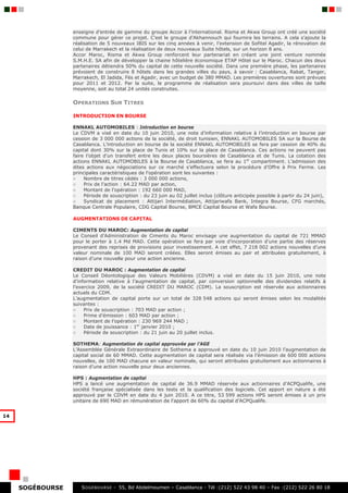 enseigne d’entrée de gamme du groupe Accor à l’international. Risma et Akwa Group ont créé une société
                  commune pour gérer ce projet. C’est le groupe d’Akhannouch qui fournira les terrains. A cela s’ajoute la
                  réalisation de 5 nouveaux IBIS sur les cinq années à venir, l’extension de Sofitel Agadir, la rénovation de
                  celui de Marrakech et la réalisation de deux nouveaux Suite hôtels, sur un horizon 8 ans.
                  Accor Maroc, Risma et Akwa Group renforcent leur partenariat en créant une joint venture nommée
                  S.M.H.E. SA afin de développer la chaine hôtelière économique ETAP Hôtel sur le Maroc. Chacun des deux
                  partenaires détiendra 50% du capital de cette nouvelle société. Dans une première phase, les partenaires
                  prévoient de construire 8 hôtels dans les grandes villes du pays, à savoir : Casablanca, Rabat, Tanger,
                  Marrakech, El Jadida, Fès et Agadir, avec un budget de 380 MMAD. Les premières ouvertures sont prévues
                  pour 2011 et 2012. Par la suite, le programme de réalisation sera poursuivi dans des villes de taille
                  moyenne, soit au total 24 unités construites.

                  OPERATIONS SUR TITRES

                  INTRODUCTION EN BOURSE

                  ENNAKL AUTOMOBILES : Introduction en bourse
                  Le CDVM a visé en date du 10 juin 2010, une note d’information relative à l’introduction en bourse par
                  cession de 3 000 000 actions de la société, de droit tunisien, ENNAKL AUTOMOBILES SA sur la Bourse de
                  Casablanca. L’introduction en bourse de la société ENNAKL AUTOMOBILES se fera par cession de 40% du
                  capital dont 30% sur la place de Tunis et 10% sur la place de Casablanca. Ces actions ne peuvent pas
                  faire l’objet d’un transfert entre les deux places boursières de Casablanca et de Tunis. La cotation des
                  actions ENNAKL AUTOMOBILES à la Bourse de Casablanca, se fera au 1er compartiment. L’admission des
                  dites actions aux négociations sur ce marché s’effectuera selon la procédure d’Offre à Prix Ferme. Les
                  principales caractéristiques de l'opération sont les suivantes :
                  ○    Nombre de titres cédés : 3 000 000 actions,
                  ○    Prix de l’action : 64.22 MAD par action,
                  ○    Montant de l’opération : 192 660 000 MAD,
                  ○    Période de souscription : du 23 juin au 02 juillet inclus (clôture anticipée possible à partir du 24 juin),
                  ○    Syndicat de placement : Attijari Intermédiation, Attijariwafa Bank, Integra Bourse, CFG marchés,
                  Banque Centrale Populaire, CDG Capital Bourse, BMCE Capital Bourse et Wafa Bourse.

                  AUGMENTATIONS DE CAPITAL

                  CIMENTS DU MAROC: Augmentation de capital
                  Le Conseil d’Administration de Ciments du Maroc envisage une augmentation du capital de 721 MMAD
                  pour le porter à 1.4 Md MAD. Cette opération se fera par voie d’incorporation d’une partie des réserves
                  provenant des reprises de provisions pour investissement. A cet effet, 7 218 002 actions nouvelles d’une
                  valeur nominale de 100 MAD seront créées. Elles seront émises au pair et attribuées gratuitement, à
                  raison d’une nouvelle pour une action ancienne.

                  CREDIT DU MAROC : Augmentation de capital
                  Le Conseil Déontologique des Valeurs Mobilières (CDVM) a visé en date du 15 juin 2010, une note
                  d’information relative à l’augmentation de capital, par conversion optionnelle des dividendes relatifs à
                  l’exercice 2009, de la société CREDIT DU MAROC (CDM). La souscription est réservée aux actionnaires
                  actuels du CDM.
                  L’augmentation de capital porte sur un total de 328 548 actions qui seront émises selon les modalités
                  suivantes :
                  ○    Prix de souscription : 703 MAD par action ;
                  ○    Prime d’émission : 603 MAD par action ;
                  ○    Montant de l’opération : 230 969 244 MAD ;
                  ○    Date de jouissance : 1er janvier 2010 ;
                  ○    Période de souscription : du 21 juin au 20 juillet inclus.

                  SOTHEMA: Augmentation de capital approuvée par l’AGE
                  L’Assemblée Générale Extraordinaire de Sothema a approuvé en date du 10 juin 2010 l’augmentation de
                  capital social de 60 MMAD. Cette augmentation de capital sera réalisée via l’émission de 600 000 actions
                  nouvelles, de 100 MAD chacune en valeur nominale, qui seront attribuées gratuitement aux actionnaires à
                  raison d’une action nouvelle pour deux anciennes.

                  HPS : Augmentation de capital
                  HPS a lancé une augmentation de capital de 36.9 MMAD réservée aux actionnaires d’ACPQualife, une
                  société française spécialisée dans les tests et la qualification des logiciels. Cet apport en nature a été
                  approuvé par le CDVM en date du 4 juin 2010. A ce titre, 53 599 actions HPS seront émises à un prix
                  unitaire de 690 MAD en rémunération de l’apport de 60% du capital d’ACPQualife.


14




     SOGÉBOURSE      S OGEBOURSE - 55, Bd Abdelmoumen – Casablanca - Tél :(212) 522 43 98 40 – Fax :(212) 522 26 80 18
 