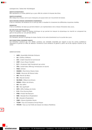 LEXIQUE DE L’ANALYSE TECHNIQUE

        DROITE DE RESISTANCE:
        Elle représente un niveau plafond qui a pour effet de contenir la hausse des titres

        DROITE DE SUPPORT:
        Elle indique les niveaux où le cours marquera une pause dans son mouvement de baisse.

        MACD  (MOVING AVERAGE CONVERGENCE DIVERGENCE):
        C’est un indicateur de tendance et un outil qui aide à visualiser le croisement de différentes moyennes mobiles.

        MOMENTUM:
        C’est un oscillateur de base qui permet d’obtenir une représentation de la vitesse d’évolution des cours.

        RSI (RELATIVE STRENGTH INDEX):
        C’est un indicateur utilisé en analyse technique et qui permet de mesurer la dynamique du marché en comparant les
        gains et les pertes sur une période définie.

        SAR (STOP AND REVERSAL):
        Cet indicateur permet le repérage de stops d’achat et de vente directement sur la courbe des cours.

        DMI (DIRECTIONAL MOVEMENT INDEX):
        Cet indicateur construit par J.W. Wilder constitue une véritable originalité par rapport à tous les autres oscillateurs
        classiques et permet en effet de détecter l’existence d’une tendance et génère à partir de là des signaux d’achat ou de
        vente.




        ABREVIATIONS

                   AGO : Assemblée Générale Ordinaire
                   CA : Chiffres d’Affaires
                   CIC : Crédit Industriel et Commercial
                   CMP : Cours Moyen Pondéré
                   D/Y : Dividende Yield/ Rendement par action
                   IPO : Initial Public Offering/ Introduction en bourse
                   MAD : Dirham
                   MADEX : Most Active Shares Index
                   MASI : Moroccan All Shares Index
                   MB : Marché de Blocs
                   MC : Marché Central
                   Md MAD : Milliard de dirhams
                   MMAD : Million de dirhams
                   ND : Non défini
                   NS : Non significatif
                   OPV : Offre Publique de Vente
                   P/E : Price Earning Ratio
                   PNB : Produit Net Bancaire
                   RBE : Résultat Brut d’Exploitation
                   RE : Résultat d’Exploitation
                   VQM : Volume Quotidien Moyen
                   TCAM : Taux de Croissance Annuel Moyen
                   TPCVM : Taxe sur les Profits de Cession de Valeurs Mobilières


22




     SOGÉBOURSE            S OGEBOURSE - 55, Bd Abdelmoumen – Casablanca - Tél :(212) 522 43 98 40 – Fax :(212) 522 26 80 18
 