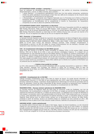 ATTIJARIWAFA BANK: stratégie « entreprises »
                 Dans sa politique de développement et d’accompagnement des petites et moyennes entreprises,
                 Attijariwafa Bank, a lancé, en début d’année, deux produits :
                 ○    « pacte Rasmali », ce programme spécialement conçu pour les très petites entreprises, ambitionne
                      d’aider les petits opérateurs économiques à faire face aux défis de la croissance et de s’inscrire dans
                      une dynamique de performance et de pérennité.
                 ○    « Moussanada », en partenariat avec l’Agence Nationale pour la Promotion de la Petite et Moyenne
                      Entreprise (ANPME), il s’agit d’un programme destiné à accompagner les PME dans leur démarche de
                      modernisation et d’amélioration de la compétitivité à travers le financement de l’acquisition
                      d’expertise et la mise en place de systèmes d’information.

                 ATTIJARIWAFA BANK & BCP: Implantation en Mauritanie
                 Les deux groupes bancaires ont signé un accord le 1er mars 2010 pour l’acquisition de 60% du capital de
                 BNP Paribas Mauritanie, filiale du groupe BNP Paribas. Cette acquisition a été réalisée via un holding
                 détenu à 67% par le groupe Attijariwafa Bank et 33% par le groupe Banque Populaire. Il est à noter que
                 BNP Paribas Mauritanie présente un total bilan de 58.5 millions d’euros avec une part de marché à fin
                 2009 de 4% sur le segment de crédits et de 9% sur le segment des dépôts.

                 BCP : Expansion à l’international
                 La Banque Centrale Populaire a décidé de reprendre des participations de Bank Al-Maghrib dans certaines
                 banques étrangères en mars 2010. Ainsi, la Banque Centrale Populaire a racheté 8.23% de participations
                 détenues dans le BRITISH ARAB COMMERCIAL BANK, 4.99% dans l’UBAF, 4.66% dans L’ARAB ITALIAN
                 BANK et 6.73% dans l’Union des Banques d’Afrique Centrale. Cette stratégie d’implantation à
                 l’international a permis à la BCP de siéger au conseil d’administration de ces banques, d’accéder plus
                 facilement à des marchés et de nouer de nouveaux partenariats.

                 CIH : Un investissement informatique de 450 MMAD ajourné
                 Après avoir été nommé à la tête du Crédit Immobilier et Hôtelier (CIH), le 09 octobre 2009, Ahmed
                 Rahhou, PDG de la filiale de la CDG, a pris une décision stratégique majeure. Il a stoppé net un
                 investissement au coût estimatif de près de 450 MMAD destiné à la refonte du système d’information (SI)
                 de la banque. Les principaux perdants dans la volte-face du CIH étaient Oracle et ses intégrateurs agréés
                 au Maroc. M. Rahhou a expliqué sa décision par le fait que d'une part le Système d'Information actuel du
                 CIH reste adapté à sa taille et peut évoluer, et, d’autre part, la banque a des objectifs de développement à
                 court et moyen terme qui courraient le risque d’être ralentis par la refonte d’un système d’information qui
                 ne présente pas de caractère d’urgence.

                                       … Création d’une société de courtage
                 Le CIH a été autorisé à créer une société spécialisée dans le courtage assurantiel au capital de 1 MMAD.
                 Cette dernière, baptisée CIH Courtage, est détenue à 100% par la banque. Selon le plan de
                 développement de la filiale, son chiffre d’affaires passera de 5 MMAD en 2010 à 8 MMAD en 2014, soit une
                 progression de 12%.

                 BTP

                 LAFARGE : Investissement de 2.2 Md MAD
                 Lafarge envisage l’implantation d’une usine dans la région du Souss. Ce projet devrait nécessiter un
                 investissement d’environ 2.2 Md MAD et sera opérationnel vers 2013, selon Pierre Damnon, le nouveau
                 Directeur Général de Lafarge. L’opérateur étudie également le démarrage de l’activité de granulats dans le
                 Nord. En attendant, l’usine de chaux industrielle de Ben Ahmed construite en partenariat avec l’espagnol
                 CALCINOR sera opérationnelle fin 2010, et aura nécessité un investissement de 180 MMAD.

                 MAGHREB STEEL : Nouveau laminoir opérationnel de MAGHREB STEEL
                 Le nouveau laminoir de Maghreb Steel est situé dans la commune rurale de Chellalate, non loin de
                 Mohammedia. Cet investissement a nécessité 3.6 Md MAD, un budget qui permettrait de développer une
                 capacité de production annuelle de 1,5 million de tonnes d'acier. La réalisation de ce projet est déclinée en
                 trois phases. La première unité a été opérationnelle le 26 février 2010. Cette phase porte sur un laminoir
                 à chaud, unité spécialisée dans la production de bobines laminées à chaud. La deuxième phase du projet
                 Maghreb Steel prévue pour la même année, portera sur le démarrage d’un laminoir de tôles fortes,
                 produites à partir de brames. Quant à la troisième étape du complexe qui sera achevée en 2011, elle
                 permettra la mise en place d’une unité d’aciérie coulée continue, destinée à la production de brames.

                 UNIVERS ACIER : Aciérie opérationnelle
                 La nouvelle aciérie d’Univers Acier est située à Sidi Hajjaj, région du Grand Casablanca. Le site industriel
                 s’étend sur une superficie de 15 ha et produira à la fois la billette d’acier et le rond à béton. La capacité
                 actuelle avoisine les 200 000 tonnes, et est en passe d’atteindre les 800 000 tonnes par an. Le montant
                 des investissements engagés est de l’ordre de 1 Md MAD, financé à hauteur de 52% par les investisseurs
                 turcs, 33.6% par Longofer et 14.4% par des personnes physiques marocaines.
9




    SOGÉBOURSE      S OGEBOURSE - 55, Bd Abdelmoumen – Casablanca - Tél :(212) 522 43 98 40 – Fax :(212) 522 26 80 18
 