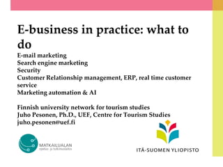 E-business in practice: what to
do
E-mail marketing
Search engine marketing
Security
Customer Relationship management, ERP, real time customer
service
Marketing automation & AI
Finnish university network for tourism studies
Juho Pesonen, Ph.D., UEF, Centre for Tourism Studies
juho.pesonen@uef.fi
 