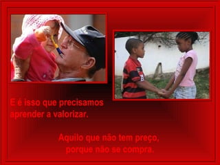 E é isso que precisamos
aprender a valorizar.
Aquilo que não tem preço,
porque não se compra.
 