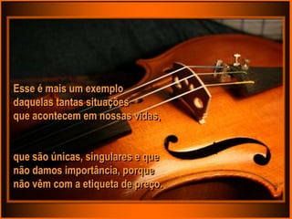 Esse é mais um exemplo
daquelas tantas situações
que acontecem em nossas vidas,


que são únicas, singulares e que
não damos importância, porque
não vêm com a etiqueta de preço.
 