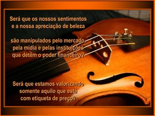 Será que os nossos sentimentos
 e a nossa apreciação de beleza

são manipulados pelo mercado,
 pela mídia e pelas instituições
 que detêm o poder financeiro?



 Será que estamos valorizando
   somente aquilo que está
    com etiqueta de preço?
 