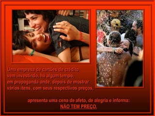 Uma empresa de cartões de crédito
vem investindo, há algum tempo,
em propaganda onde, depois de mostrar
vários itens, com seus respectivos preços,

          apresenta uma cena de afeto, de alegria e informa:
                         NÃO TEM PREÇO.
 