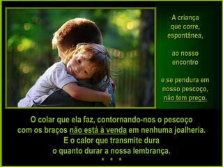 A criança
                                          que corre,
                                         espontânea,

                                          ao nosso
                                          encontro

                                       e se pendura em
                                       nosso pescoço,
                                        não tem preço.

   O colar que ela faz, contornando-nos o pescoço
com os braços não está à venda em nenhuma joalheria.
             E o calor que transmite dura
         o quanto durar a nossa lembrança.
                         * * *
 