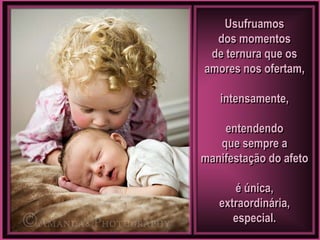 Usufruamos
  dos momentos
 de ternura que os
amores nos ofertam,

   intensamente,

    entendendo
   que sempre a
manifestação do afeto

      é única,
   extraordinária,
      especial.
 