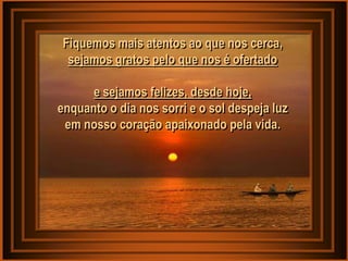 Fiquemos mais atentos ao que nos cerca,
  sejamos gratos pelo que nos é ofertado

      e sejamos felizes, desde hoje,
enquanto o dia nos sorri e o sol despeja luz
 em nosso coração apaixonado pela vida.
 