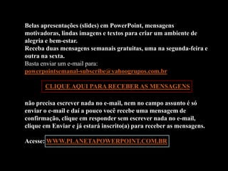 Belas apresentações (slides) em PowerPoint, mensagens
motivadoras, lindas imagens e textos para criar um ambiente de
alegria e bem-estar.
Receba duas mensagens semanais gratuitas, uma na segunda-feira e
outra na sexta.
Basta enviar um e-mail para:
powerpointsemanal-subscribe@yahoogrupos.com.br

       CLIQUE AQUI PARA RECEBER AS MENSAGENS

não precisa escrever nada no e-mail, nem no campo assunto é só
enviar o e-mail e daí a pouco você recebe uma mensagem de
confirmação, clique em responder sem escrever nada no e-mail,
clique em Enviar e já estará inscrito(a) para receber as mensagens.

Acesse: WWW.PLANETAPOWERPOINT.COM.BR
 