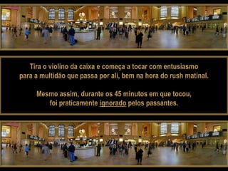 Tira o violino da caixa e começa a tocar com entusiasmo
para a multidão que passa por ali, bem na hora do rush matinal.

     Mesmo assim, durante os 45 minutos em que tocou,
        foi praticamente ignorado pelos passantes.
 