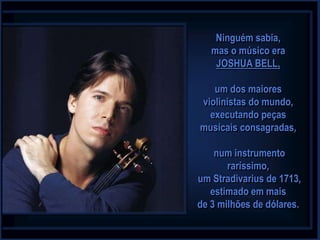 Ninguém sabia,
   mas o músico era
    JOSHUA BELL,

   um dos maiores
violinistas do mundo,
  executando peças
musicais consagradas,

    num instrumento
       raríssimo,
um Stradivarius de 1713,
   estimado em mais
de 3 milhões de dólares.
 