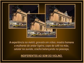 A experiência no metrô, gravada em vídeo, mostra homens
    e mulheres de andar ligeiro, copo de café na mão,
    celular no ouvido, crachá balançando no pescoço,

         INDIFERENTES AO SOM DO VIOLINO.
 