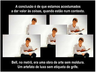 A conclusão é de que estamos acostumados
a dar valor às coisas, quando estão num contexto.




Bell, no metrô, era uma obra de arte sem moldura.
     Um artefato de luxo sem etiqueta de grife.
 