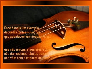 Esse é mais um exemplo
daquelas tantas situações
que acontecem em nossas vidas,
que são únicas, singulares e que
não damos importância, porque
não vêm com a etiqueta de preço.
 