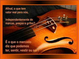 Afinal, o que tem
valor real para nós,
independentemente de
marcas, preços e grifes?
É o que o mercado
diz que podemos
ter, sentir, vestir ou ser?
 
