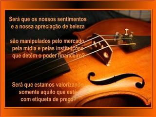 Será que os nossos sentimentos
e a nossa apreciação de beleza
são manipulados pelo mercado,
pela mídia e pelas instituições
que detêm o poder financeiro?
Será que estamos valorizando
somente aquilo que está
com etiqueta de preço?
 