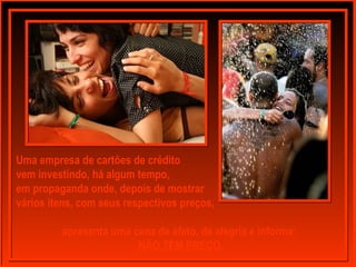 Uma empresa de cartões de crédito
vem investindo, há algum tempo,
em propaganda onde, depois de mostrar
vários itens, com seus respectivos preços,
apresenta uma cena de afeto, de alegria e informa:
NÃO TEM PREÇO.
 