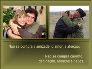 Não se compra a amizade, o amor, a afeição.
Não se compra carinho,
dedicação, abraços e beijos.
 