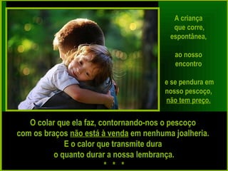 A criança
que corre,
espontânea,
ao nosso
encontro
e se pendura em
nosso pescoço,
não tem preço.
O colar que ela faz, contornando-nos o pescoço
com os braços não está à venda em nenhuma joalheria.
E o calor que transmite dura
o quanto durar a nossa lembrança.
* * *
 