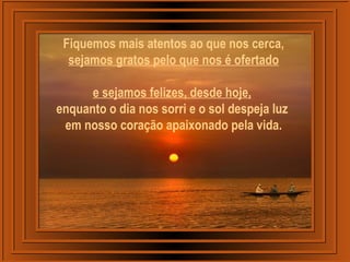 Fiquemos mais atentos ao que nos cerca,
sejamos gratos pelo que nos é ofertado
e sejamos felizes, desde hoje,
enquanto o dia nos sorri e o sol despeja luz
em nosso coração apaixonado pela vida.
 