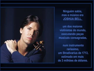 Ninguém sabia,
mas o músico era
JOSHUA BELL,
um dos maiores
violinistas do mundo,
executando peças
musicais consagradas,
num instrumento
raríssimo,
um Stradivarius de 1713,
estimado em mais
de 3 milhões de dólares.
 