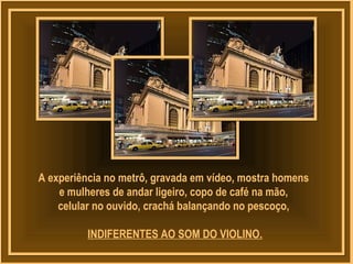 A experiência no metrô, gravada em vídeo, mostra homens
e mulheres de andar ligeiro, copo de café na mão,
celular no ouvido, crachá balançando no pescoço,
INDIFERENTES AO SOM DO VIOLINO.
 