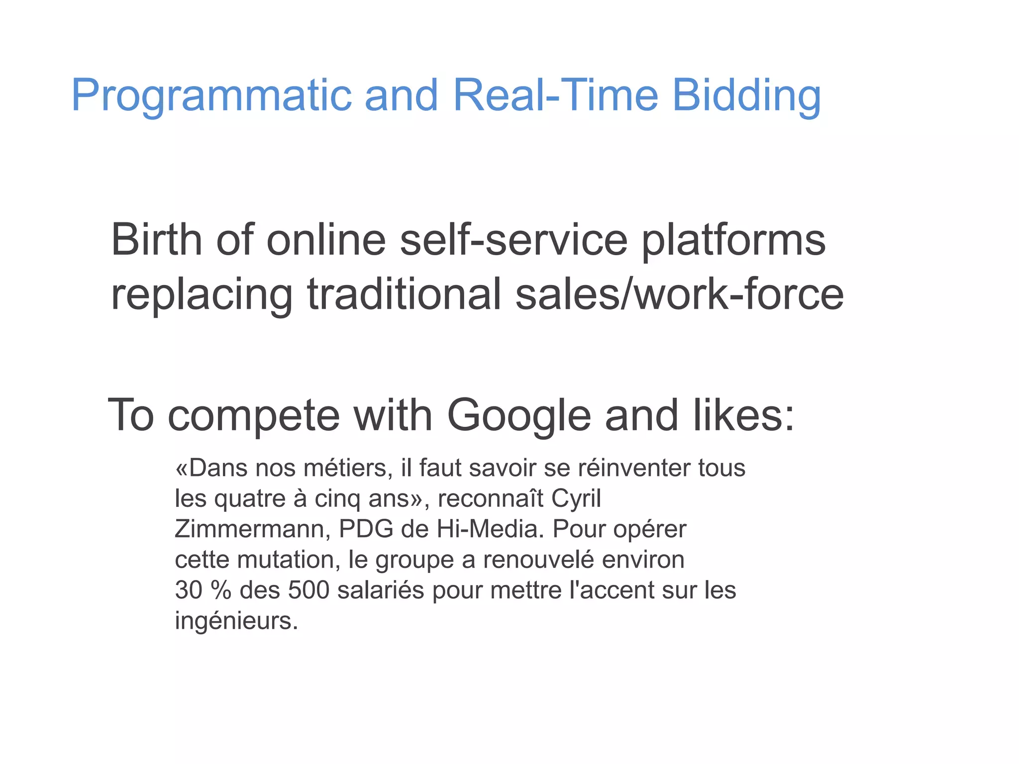 Programmatic and Real-Time Bidding
Birth of online self-service platforms
replacing traditional sales/work-force
To compete with Google and likes:
«Dans nos métiers, il faut savoir se réinventer tous
les quatre à cinq ans», reconnaît Cyril
Zimmermann, PDG de Hi-Media. Pour opérer
cette mutation, le groupe a renouvelé environ
30 % des 500 salariés pour mettre l'accent sur les
ingénieurs.

 