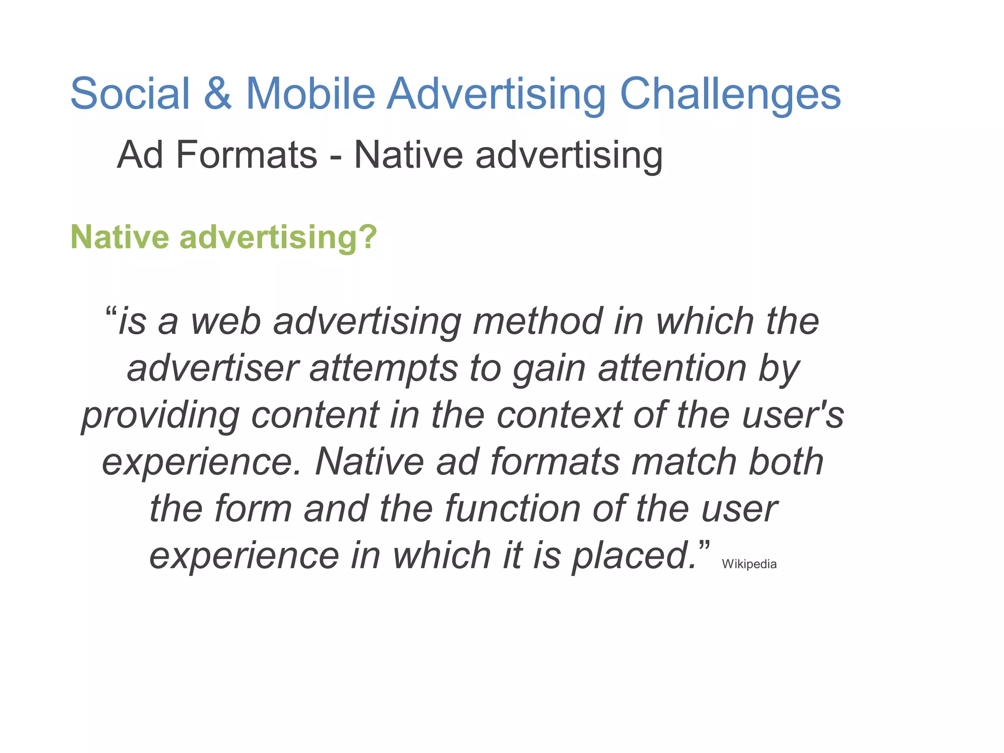 Social & Mobile Advertising Challenges
Ad Formats - Native advertising
Native advertising?

“is a web advertising method in which the
advertiser attempts to gain attention by
providing content in the context of the user's
experience. Native ad formats match both
the form and the function of the user
experience in which it is placed.”
Wikipedia

 