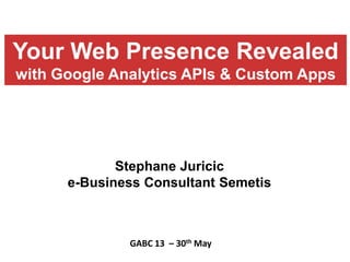 Stephane Juricic
e-Business Consultant Semetis
GABC 13 – 30th May
Your Web Presence Revealed
with Google Analytics APIs & Custom Apps
 