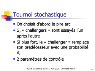 Tournoi stochastique On choisit d’abord le pire arc S 1   « challengers » sont essayés l’un après l’autre Si plus fort, le « challenger » remplace son prédécesseur avec une probabilité  s 2 2 paramètres de contrôle 