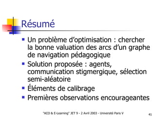 Résumé Un problème d’optimisation : chercher la bonne valuation des arcs d’un graphe de navigation pédagogique Solution proposée : agents, communication stigmergique, sélection semi-aléatoire Éléments de calibrage Premières observations encourageantes 
