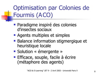 Optimisation par Colonies de Fourmis (A CO) Paradigme inspiré des colonies d’insectes sociaux Agents multiples et simples Balance information stigmergique et heuristique locale Solution « émergente » Efficace, souple, facile à écrire (métaphore des agents) 