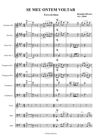 &
&
&
&
&
&
?
?
&
?
?
##
#
##
##
##
#
###
###
##
#
#
#
#
#
#
4
2
4
2
4
2
4
2
4
2
4
2
42
4
2
4
2
4
2
4
2
..
..
..
..
..
..
..
..
..
..
..
Clarinet in Bb
Alto Sax.
Tenor Sax. 1
Tenor Sax. 2
Trumpet in Bb 1
Trumpet in Bb 2
Trombone 1
Trombone 2
Voice
Bass
Tuba
˙U
˙U
˙
U
˙
U
˙U
˙
U
˙U
˙U
∑
˙
U
˙
U
J
œ
‰ Œ
J
œ
‰ Œ
J
œ ‰ Œ
j
œ
‰ Œ
J
œ
‰ Œ
j
œ ‰ Œ
J
œ
‰ Œ
J
œ ‰ Œ
∑
J
œ ‰ Œ
J
œ ‰ Œ
‰
œ œ œ œ œ#
3 3
‰ œ œ œ œ œ‹
3
3
∑
∑
‰ œ œ œ œ œ#
3
3
‰ œ œ œ œ œ#
3
3
∑
∑
∑
∑
∑
%œ œ œ œ
%
œ œ œ œ
%
‰ .œ-
%
‰ .œ-
%
œ œ œ œ
%
œ œ œ œ
%
‰
.œ-
%
‰
.œ-
%
∑
%
œ
œ œA m B7
%
œ
œ œ
.œ
J
œ
.œ
J
œ
‰
J
œ> œ œ œ
‰ j
œ
>
œ œ œ
.œ
J
œ
.œ
J
œ
‰ J
œ#> œ œ œ
‰ J
œ> œ œ œ
∑
J
œ
œ
j
œ
J
œ
œ
j
œ
œ œ œ œ
œ œ œ œ
‰ .œ-
‰ .œ-
œ œ œ œ
œ œ œ œ
‰
.œ-
‰ .œ-
∑
œ œ œ
E m
œ œ œ
SE MEU ONTEM VOLTAR
Frevo de bloco Reinaldo Oliveira
Arr.: Duda
©Erilson Oliveira
 