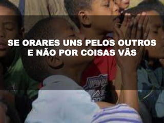 SE ORARES UNS PELOS OUTROS
E NÃO POR COISAS VÃS
 