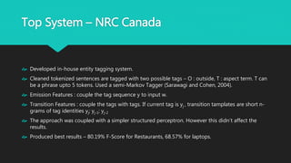 Top System – NRC Canada
 Developed in-house entity tagging system.
 Cleaned tokenized sentences are tagged with two possible tags – O : outside, T : aspect
term. T can be a phrase upto 5 tokens. Used a semi-Markov Tagger (Sarawagi and Cohen,
2004).
 Emission Features : couple the tag sequence y to input w.
 Transition Features : couple the tags with tags. If current tag is yj , transition tamplates are
short n-grams of tag identities yj; yj-1; yj-2
 The approach was coupled with a simpler structured perceptron. However this didn’t
affect the results.
 Produced best results – 80.19% F-Score for Restaurants, 68.57% for laptops.
 