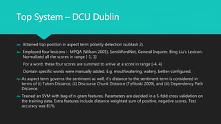Top System – DCU Dublin
 Attained top position in aspect term polarity detection (subtask 2).
 Employed four lexicons :- MPQA (Wilson 2005), SentiWordNet, General Inquirer, Bing Liu’s
Lexicon. Normalized all the scores in range [-1, 1]
For a word, these four scores are summed to arrive at a score in range [-4, 4]
Domain specific words were manually added. E.g. mouthwatering, watery, better-
configured.
 As aspect term governs the sentiment as well, it’s distance to the sentiment term is
considered in terms of (i) Token Distance, (ii) Discourse Chunk Distance (Tofiloski 2009), and
(iii) Dependency Path Distance.
 Trained an SVM with bag of n-gram features. Parameters are decided in a 5-fold cross
validation on the training data. Extra features include distance weighted sum of positive,
negative scores. Test accuracy was 81%.
 