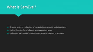 What is SemEval?
 Ongoing series of evaluations of computational semantic analysis systems
 Evolved from the SensEval word sense evaluation series.
 Evaluations are intended to explore the nature of meaning in language
 