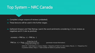 Top System – NRC Canada
 Compiled a large corpora of reviews (unlabeled).
 These lexicons will be used in the further stages.
 Gathered Amazon and Yelp Ratings. Learnt the word sentiments considering 1-2 star
reviews as negatives and 4-5 star as positives.
score(w) = PMI (w, +) – PMI (w, -)
PMI (w, +) = 𝑙𝑜𝑔2
𝑓𝑟𝑒𝑞 𝑤,+ ∗𝑁
𝑓𝑟𝑒𝑞 𝑤 ∗𝑓𝑟𝑒𝑞 (+)
(pointwise mutual information)
where N = total tokens in corpus, freq(w) = frequency of term w in the corpus, freq (w, +) =
frequency of w in positive reviews. freq(+) = total number of tokens in positive reviews.
 