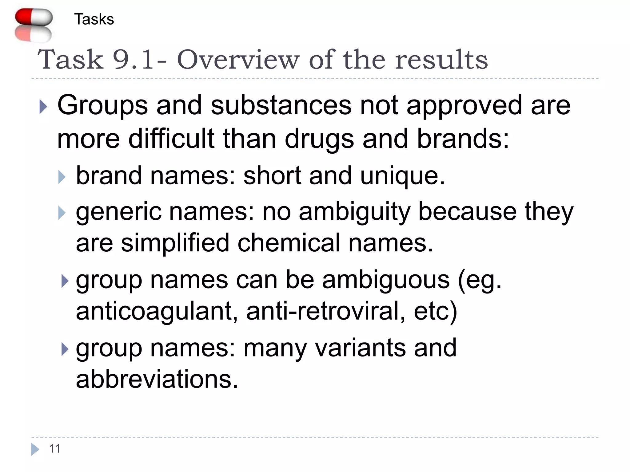 Task 9.1- Overview of the results
11
 Groups and substances not approved are
more difficult than drugs and brands:
 brand names: short and unique.
 generic names: no ambiguity because they
are simplified chemical names.
 group names can be ambiguous (eg.
anticoagulant, anti-retroviral, etc)
 group names: many variants and
abbreviations.
Tasks
 