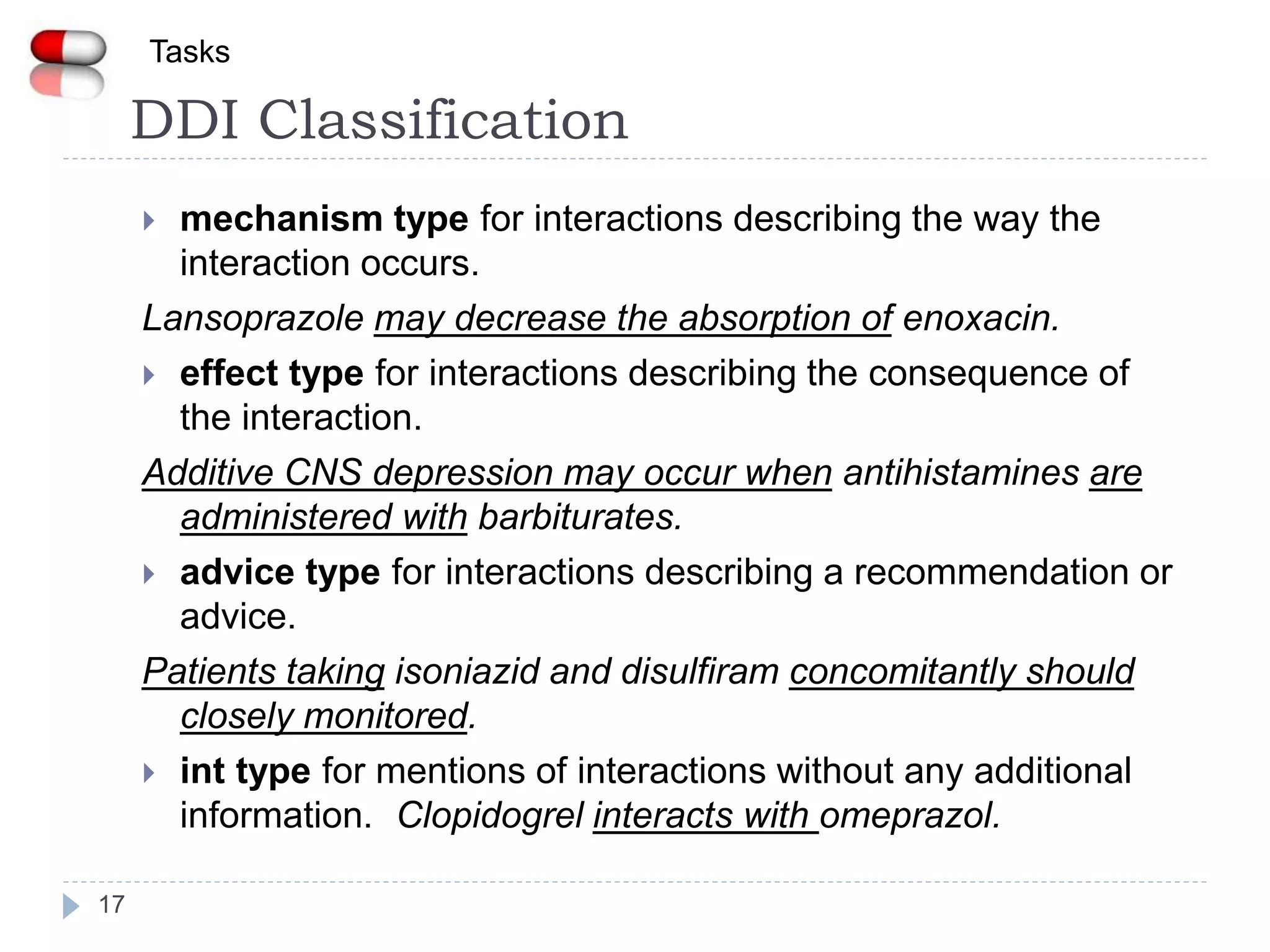DDI Classification
17
Tasks
 mechanism type for interactions describing the way the
interaction occurs.
Lansoprazole may decrease the absorption of enoxacin.
 effect type for interactions describing the consequence of
the interaction.
Additive CNS depression may occur when antihistamines are
administered with barbiturates.
 advice type for interactions describing a recommendation or
advice.
Patients taking isoniazid and disulfiram concomitantly should
closely monitored.
 int type for mentions of interactions without any additional
information. Clopidogrel interacts with omeprazol.
 