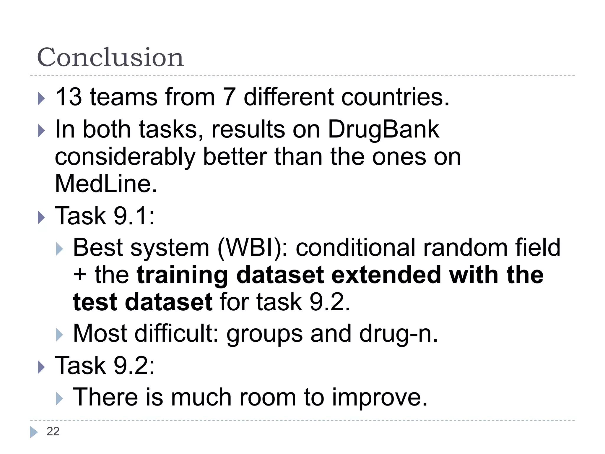 Conclusion
22
 13 teams from 7 different countries.
 In both tasks, results on DrugBank
considerably better than the ones on
MedLine.
 Task 9.1:
 Best system (WBI): conditional random field
+ the training dataset extended with the
test dataset for task 9.2.
 Most difficult: groups and drug-n.
 Task 9.2:
 There is much room to improve.
 