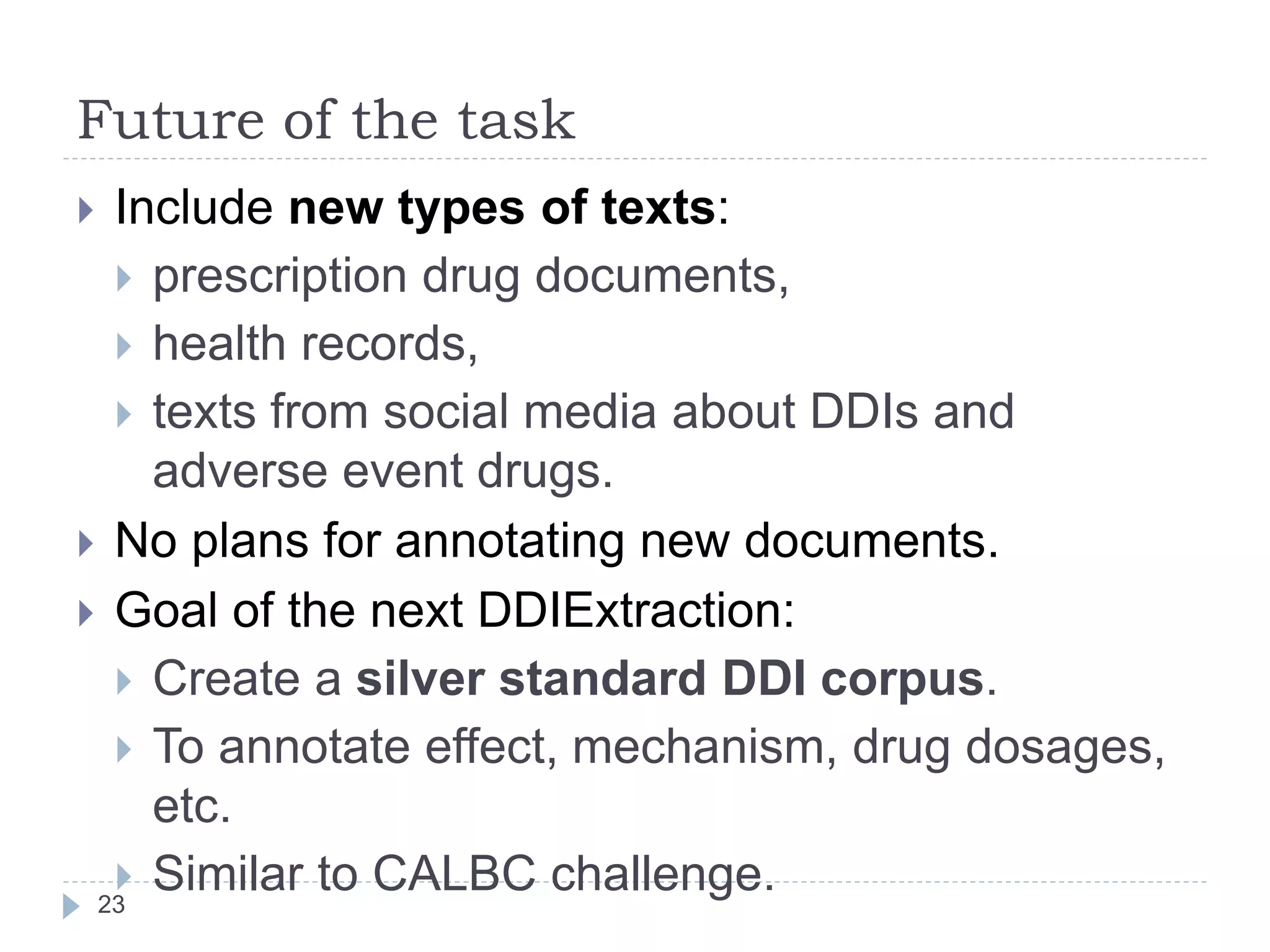 Future of the task
23
 Include new types of texts:
 prescription drug documents,
 health records,
 texts from social media about DDIs and
adverse event drugs.
 No plans for annotating new documents.
 Goal of the next DDIExtraction:
 Create a silver standard DDI corpus.
 To annotate effect, mechanism, drug dosages,
etc.
 Similar to CALBC challenge.
 