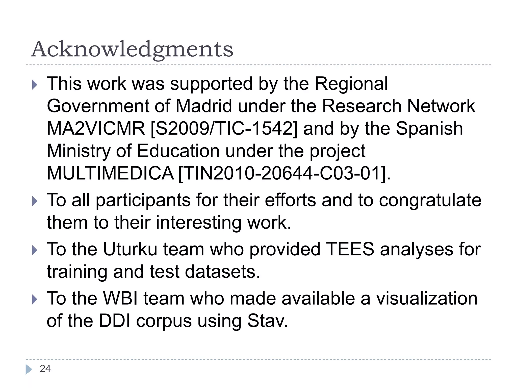 Acknowledgments
24
 This work was supported by the Regional
Government of Madrid under the Research Network
MA2VICMR [S2009/TIC-1542] and by the Spanish
Ministry of Education under the project
MULTIMEDICA [TIN2010-20644-C03-01].
 To all participants for their efforts and to congratulate
them to their interesting work.
 To the Uturku team who provided TEES analyses for
training and test datasets.
 To the WBI team who made available a visualization
of the DDI corpus using Stav.
 