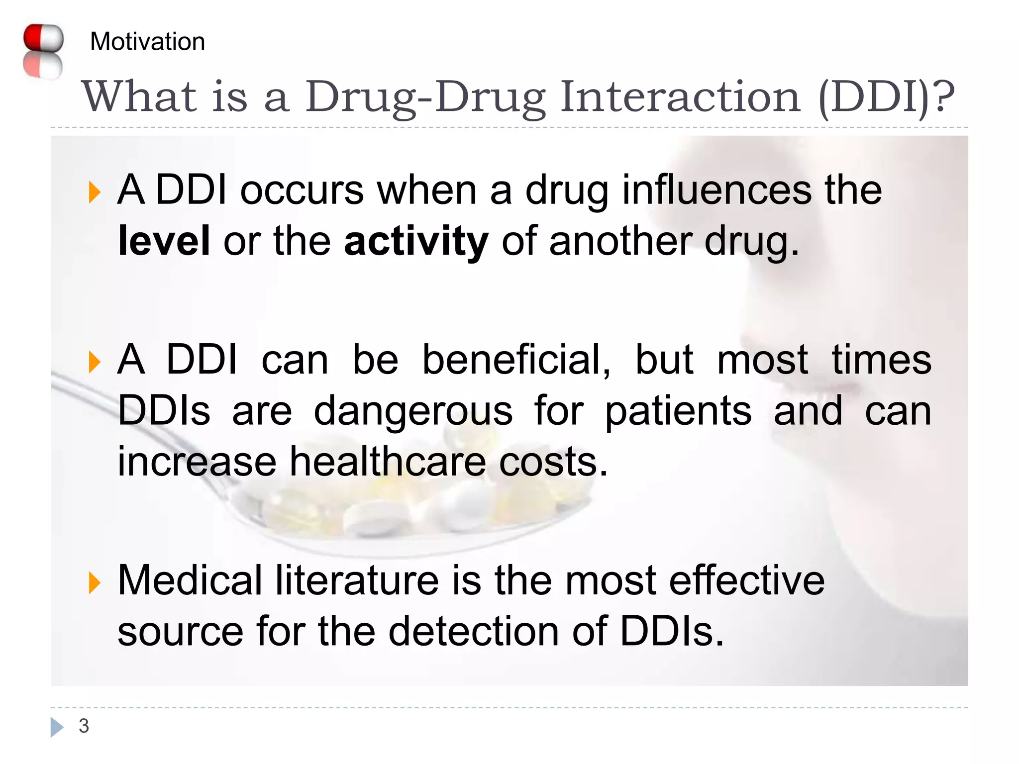 What is a Drug-Drug Interaction (DDI)?
3
Motivation
 A DDI occurs when a drug influences the
level or the activity of another drug.
 A DDI can be beneficial, but most times
DDIs are dangerous for patients and can
increase healthcare costs.
 Medical literature is the most effective
source for the detection of DDIs.
 