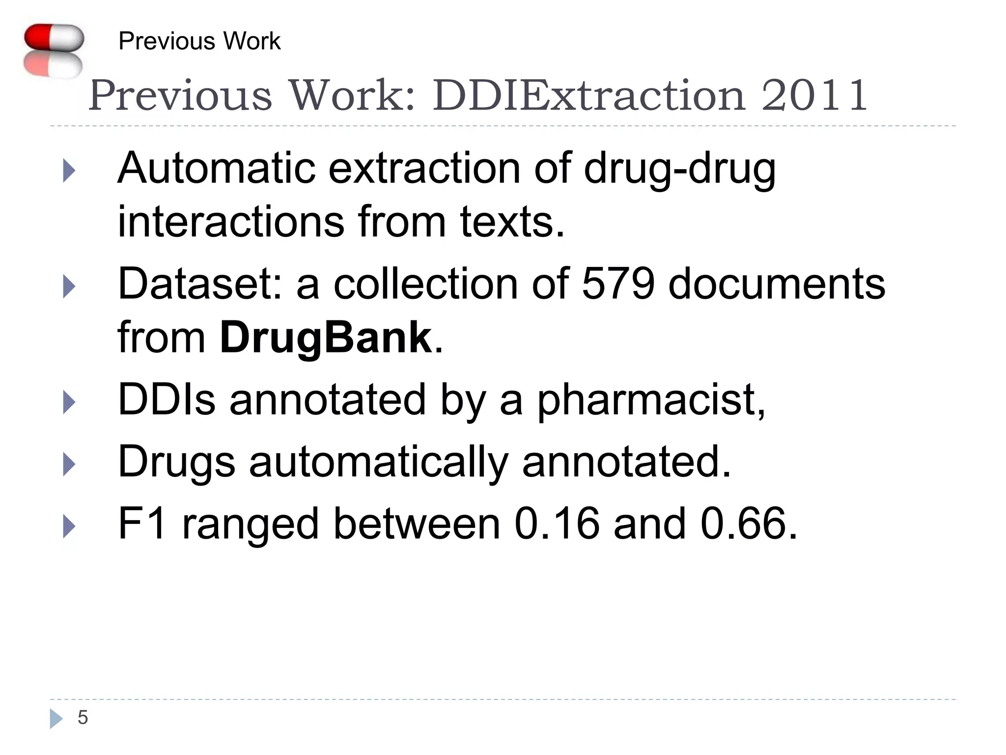 Previous Work: DDIExtraction 2011
5
 Automatic extraction of drug-drug
interactions from texts.
 Dataset: a collection of 579 documents
from DrugBank.
 DDIs annotated by a pharmacist,
 Drugs automatically annotated.
 F1 ranged between 0.16 and 0.66.
Previous Work
 